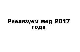 Реализуем мед 2017 года